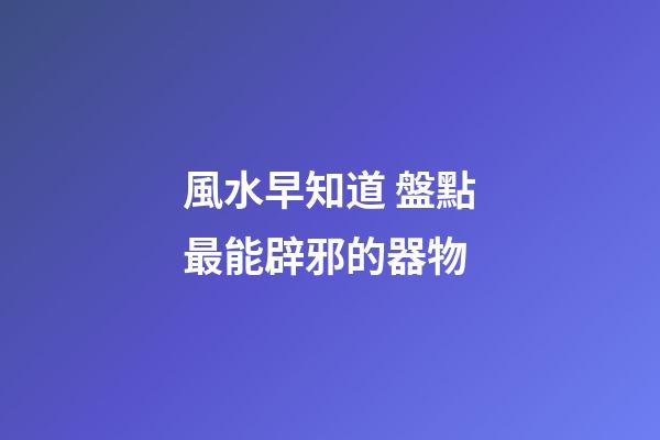 風水早知道 盤點最能辟邪的器物